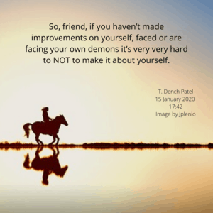 So, friend, if you haven’t made improvements on yourself, faced or are facing your own demons it’s very very hard to NOT to make it about yourself.