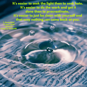 It’s easier to seek the light then to seek hate. It’s easier to do the work and get it done than to procrastinate, it’s easier to just be clean with yourself and that way nothing can come back at you.